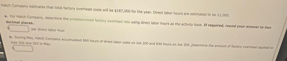 Hatch Company estimates that total factory overhead costs will be $187,000 for the year. Direct labor hours are estimated to be 11,000. 
a. For Hatch Company, determine the predetermined factory overhead rate using direct labor hours as the activity base. If required, round your answer to two decimal places. 
ς per direct labor hour
b. During May, Hatch Company accumulated 890 hours of direct labor costs on Job 200 and 830 hours on Job 305. Determine the amount of factory overhead applied to 
Jobs 200 and 305 in May.