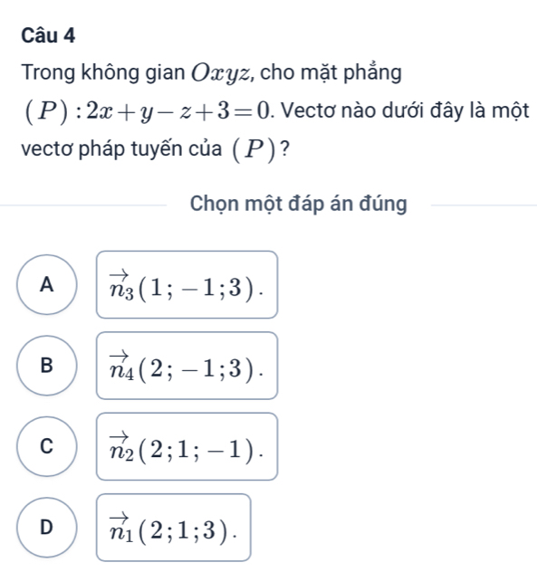 Trong không gian Oxyz, cho mặt phẳng
(P):2x+y-z+3=0. Vectơ nào dưới đây là một
vectơ pháp tuyến của (P)?
Chọn một đáp án đúng
A vector n_3(1;-1;3).
B vector n_4(2;-1;3).
C vector n_2(2;1;-1).
D vector n_1(2;1;3).