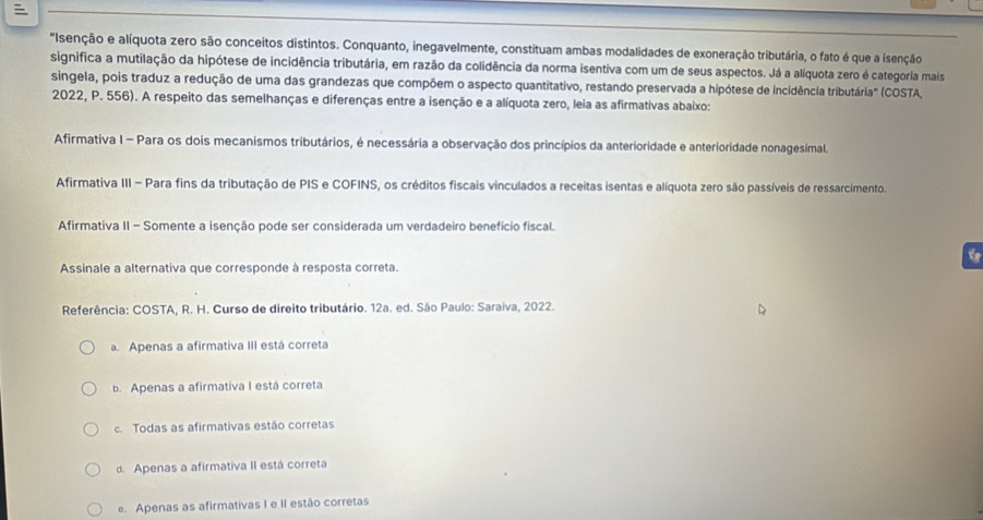 "Isenção e alíquota zero são conceitos distintos. Conquanto, inegavelmente, constituam ambas modalidades de exoneração tributária, o fato é que a isenção
significa a mutilação da hipótese de incidência tributária, em razão da colidência da norma isentiva com um de seus aspectos. Já a alíquota zero é categoria mais
singela, pois traduz a redução de uma das grandezas que compõem o aspecto quantitativo, restando preservada a hipótese de incidência tributária" (COSTA,
2022, P. 556). A respeito das semelhanças e diferenças entre a isenção e a alíquota zero, leia as afirmativas abaixo:
Afirmativa I - Para os dois mecanismos tributários, é necessária a observação dos princípios da anterioridade e anterioridade nonagesimal.
Afirmativa III - Para fins da tributação de PIS e COFINS, os créditos fiscais vinculados a receitas isentas e alíquota zero são passíveis de ressarcimento.
Afirmativa II - Somente a isenção pode ser considerada um verdadeiro benefício fiscal.
Assinale a alternativa que corresponde à resposta correta.
Referência: COSTA, R. H. Curso de direito tributário. 12a. ed. São Paulo: Saraiva, 2022.
a. Apenas a afirmativa III está correta
b. Apenas a afirmativa I está correta
c. Todas as afirmativas estão corretas
d. Apenas a afirmativa II está correta
e. Apenas as afirmativas I e II estão corretas