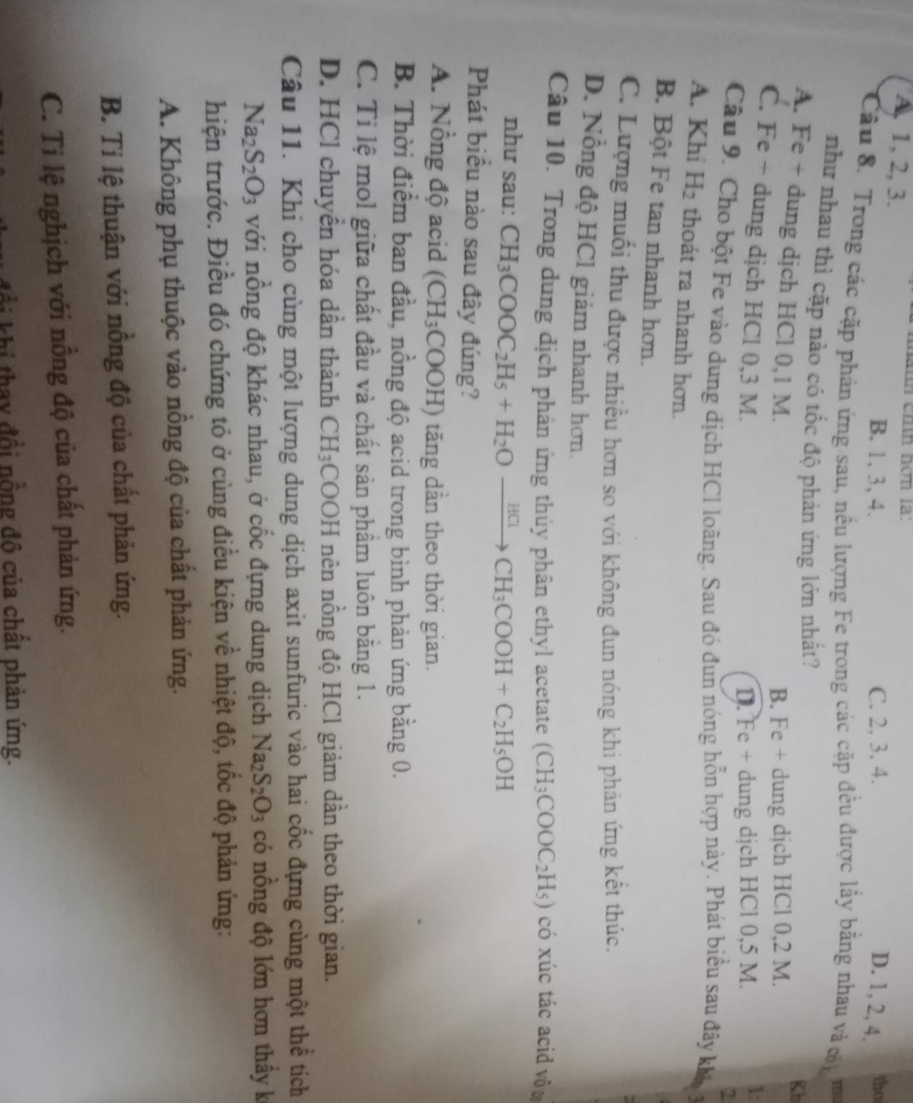 A, 1, 2, 3.
màith chín hơn là:
B. 1, 3, 4. C. 2, 3. 4. D. 1, 2, 4.
tho
Câu 8. Trong các cặp phản ứng sau, nều lượng Fe trong các cặp đều được lấy bằng nhau và cn m
như nhau thì cặp nào có tốc độ phản ứng lớn nhất?
Kb
A. Fe + dung dịch HCl 0,1 M.
B. Fe + dung dịch HCl 0,2 M.
C. Fe + dung dịch HCl 0,3 M.
D. Fe + dung dịch HCl 0,5 M.
1:
2
Câu 9. Cho bột Fe vào dung dịch HCl loãng. Sau đó đun nóng hỗn hợp này. Phát biểu sau đây khá,
A. Khi H_2 thoát ra nhanh hơn.
B. Bột Fe tan nhanh hơn.
C. Lượng muối thu được nhiều hơn so với không đun nóng khi phản ứng kết thúc.
D. Nồng độ HCl giảm nhanh hơn.
Câu 10. Trong dung dịch phản ứng thủy phân ethyl acetate (CH_3COOC_2H_5) có xúc tác acid vôt
như sau: CH_3COOC_2H_5+H_2Oxrightarrow HClCH_3COOH+C_2H_5OH
Phát biểu nào sau đây đúng?
A. Nồng độ acid (CH_3 COOH) tăng dẫn theo thời gian.
B. Thời điểm ban đầu, nồng độ acid trong bình phản ứng bằng 0.
C. Tỉ lệ mol giữa chất đầu và chất sản phầm luôn bằng 1.
D. HCl chuyển hóa dần thành CH_3 COOH nên nồng độ HCl giảm dần theo thời gian.
Câu 11. Khi cho cùng một lượng dung dịch axit sunfuric vào hai cốc đựng cùng một thể tích
Na_2S_2O_3 với nồng độ khác nhau, ở cốc đựng dung dịch Na_2S_2O_3 có nồng độ lớn hơn thầy k
hiện trước. Điều đó chứng tỏ ở cùng điều kiện về nhiệt độ, tốc độ phản ứng:
A. Không phụ thuộc vào nông độ của chất phản ứng.
B. Tỉ lệ thuận với nồng độ của chất phản ứng.
C. Ti lệ nghịch với nồng độ của chất phản ứng.
Ki tha y đồi nồng đô của chất phản ứng.