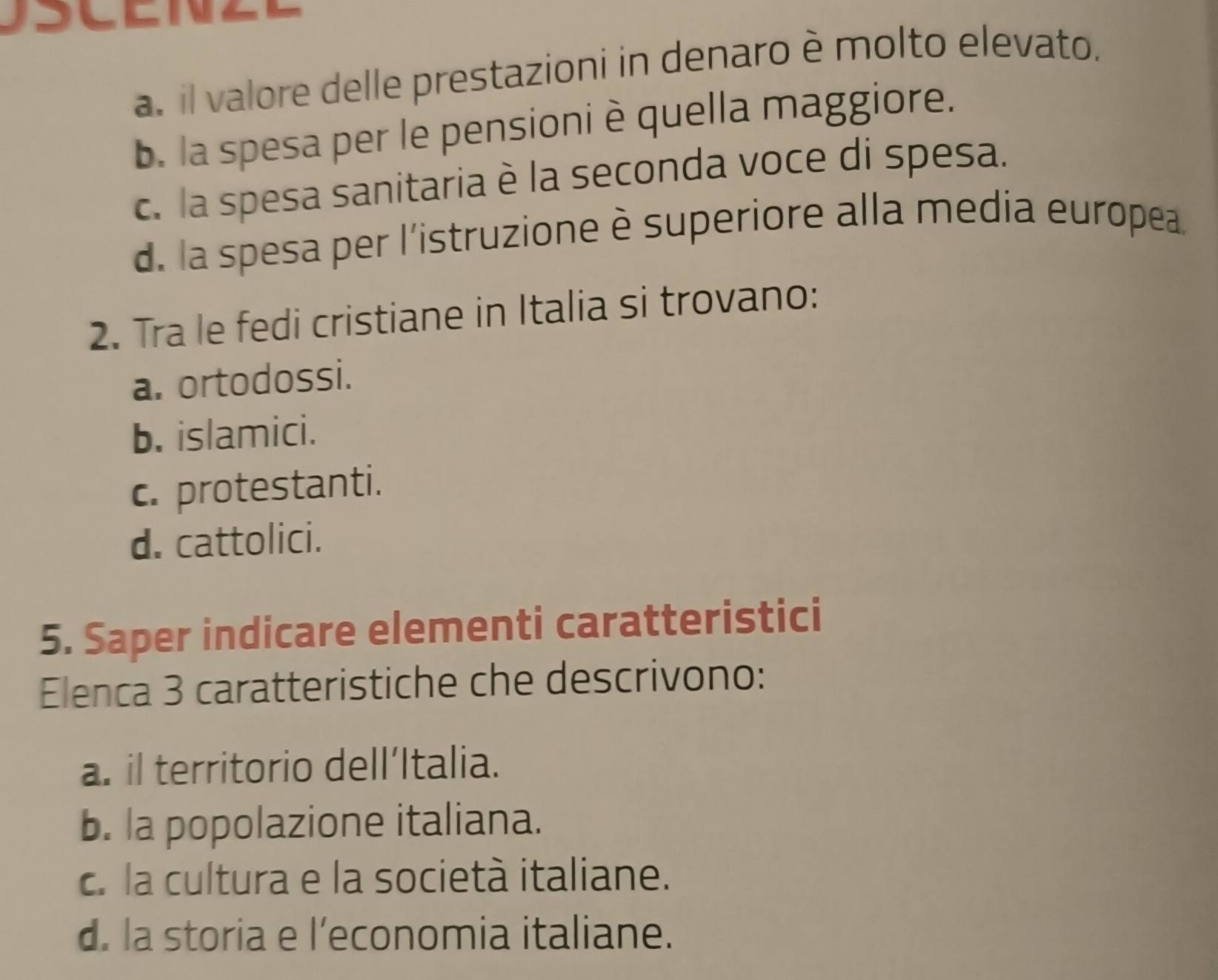 a. il valore delle prestazioni in denaro è molto elevato.
b. la spesa per le pensioni è quella maggiore.
c. la spesa sanitaria è la seconda voce di spesa.
d. la spesa per l'istruzione è superiore alla media europea.
2. Tra le fedi cristiane in Italia si trovano:
a. ortodossi.
b. islamici.
c. protestanti.
d. cattolici.
5. Saper indicare elementi caratteristici
Elenca 3 caratteristiche che descrivono:
a. il territorio dell’Italia.
b. la popolazione italiana.
c. la cultura e la società italiane.
d. la storia e l’economia italiane.