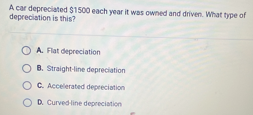 A car depreciated $1500 each year it was owned and driven. What type of
depreciation is this?
A. Flat depreciation
B. Straight-line depreciation
C. Accelerated depreciation
D. Curved-line depreciation