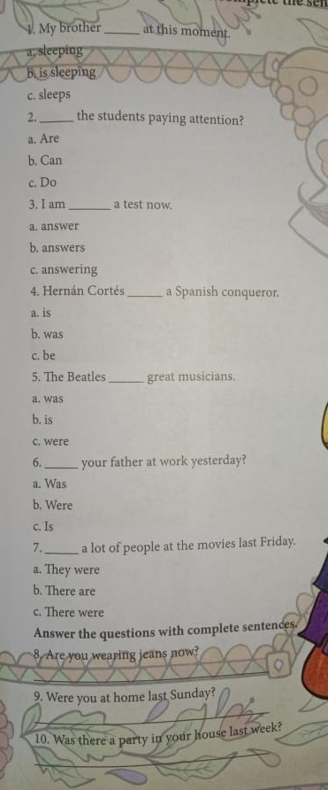 teser
1. My brother_ at this moment.
a. sleeping
b. is sleeping
c. sleeps
2. _the students paying attention?
a. Are
b. Can
c. Do
3. I am _a test now.
a. answer
b. answers
c. answering
4. Hernán Cortés_ a Spanish conqueror.
a. is
b. was
c. be
5. The Beatles _great musicians.
a. was
b. is
c. were
6._ your father at work yesterday?
a. Was
b. Were
c. Is
7._ a lot of people at the movies last Friday.
a. They were
b. There are
c. There were
Answer the questions with complete sentences.
8. Are you wearing jeans now?
9. Were you at home last Sunday?
10. Was there a party in your house last week?