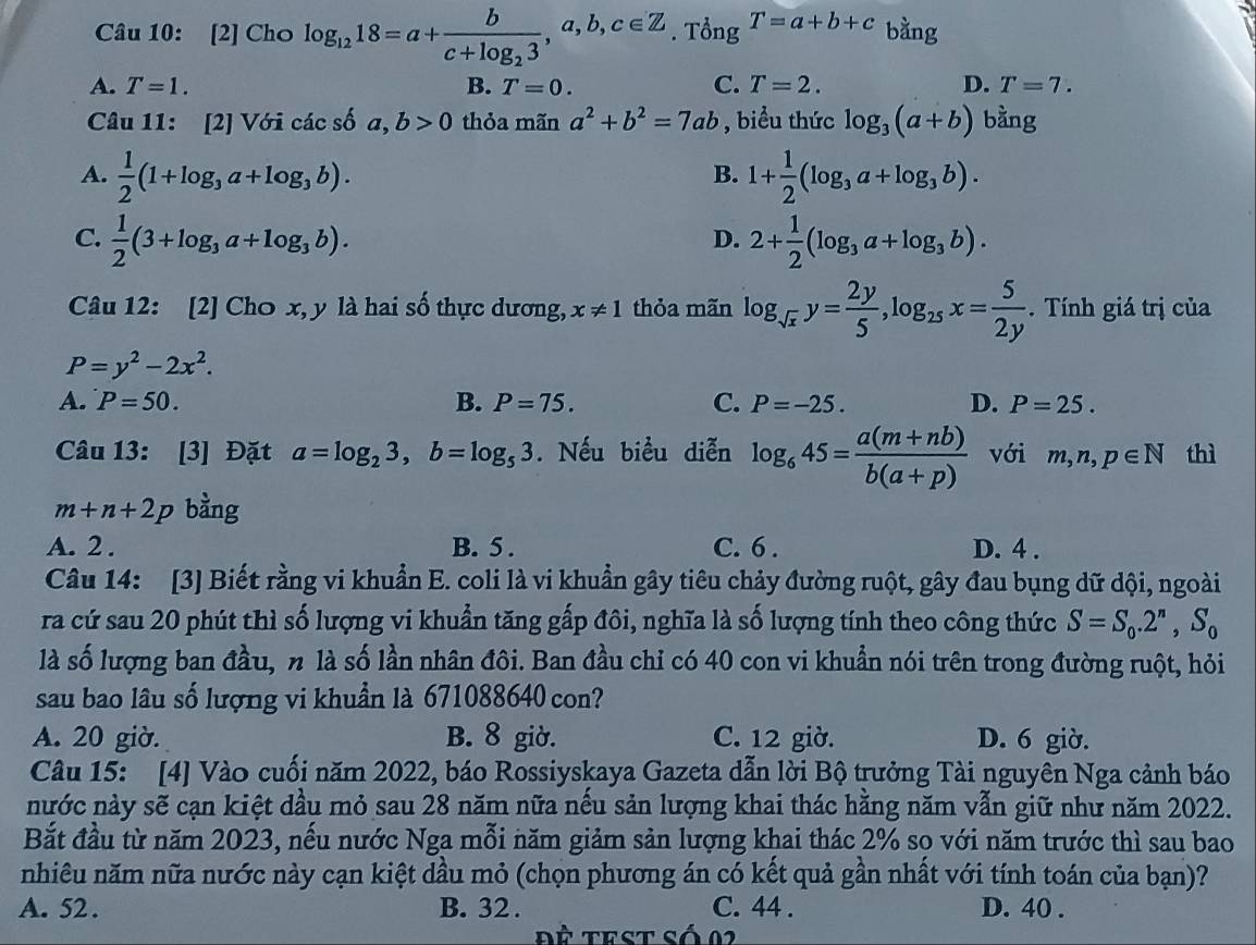 [2] Cho log _1218=a+frac bc+log _23,a,b,c∈ Z. Tổng T=a+b+c bằng
A. T=1. B. T=0. C. T=2. D. T=7.
Câu 11: [2] Với các số a,b>0 thỏa mãn a^2+b^2=7ab , biểu thức log _3(a+b) bằng
A.  1/2 (1+log _3a+log _3b). 1+ 1/2 (log _3a+log _3b).
B.
C.  1/2 (3+log _3a+log _3b). 2+ 1/2 (log _3a+log _3b).
D.
Câu 12: [2] Cho x, y là hai số thực dương, x!= 1 thỏa mãn log _sqrt(x)y= 2y/5 ,log _25x= 5/2y . Tính giá trị của
P=y^2-2x^2.
A. P=50. B. P=75. C. P=-25. D. P=25.
Câu 13: [3] Đặt a=log _23,b=log _53. Nếu biểu diễn log _645= (a(m+nb))/b(a+p)  với m,n,p∈ N thì
m+n+2p bằng
A. 2 . B. 5 . C. 6 . D. 4 .
Câu 14: [3] Biết rằng vi khuẩn E. coli là vi khuẩn gây tiêu chảy đường ruột, gây đau bụng dữ dội, ngoài
ra cứ sau 20 phút thì số lượng vi khuẩn tăng gấp đôi, nghĩa là số lượng tính theo công thức S=S_0.2^n,S_0
là số lượng ban đầu, n là số lần nhân đôi. Ban đầu chỉ có 40 con vi khuẩn nói trên trong đường ruột, hỏi
sau bao lâu số lượng vi khuẩn là 671088640 con?
A. 20 giờ. B. 8 giờ. C. 12 giờ. D. 6 giờ.
Câu 15: [4] Vào cuối năm 2022, báo Rossiyskaya Gazeta dẫn lời Bộ trưởng Tài nguyên Nga cảnh báo
nước này sẽ cạn kiệt dầu mỏ sau 28 năm nữa nếu sản lượng khai thác hằng năm vẫn giữ như năm 2022.
Bắt đầu từ năm 2023, nếu nước Nga mỗi năm giảm sản lượng khai thác 2% so với năm trước thì sau bao
nhiêu năm nữa nước này cạn kiệt dầu mỏ (chọn phương án có kết quả gần nhất với tính toán của bạn)?
A. 52 . B. 32 . C. 44 . D. 40 .
ĐÈ Test số 02