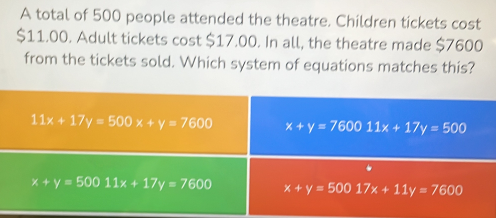 A total of 500 people attended the theatre. Children tickets cost
$11.00. Adult tickets cost $17.00. In all, the theatre made $7600
from the tickets sold. Which system of equations matches this?