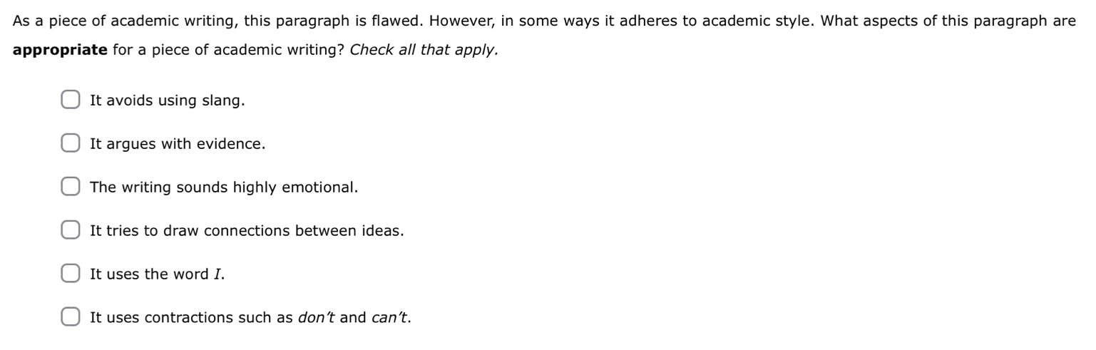 As a piece of academic writing, this paragraph is flawed. However, in some ways it adheres to academic style. What aspects of this paragraph are
appropriate for a piece of academic writing? Check all that apply.
It avoids using slang.
It argues with evidence
The writing sounds highly emotional.
It tries to draw connections between ideas.
It uses the word I.
It uses contractions such as don’t and can't.