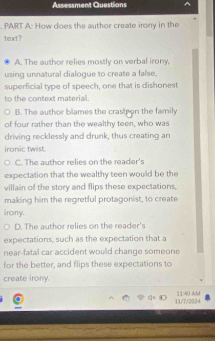 Assessment Questions
. PART A: How does the author create irony in the
text?
A. The author relies mostly on verbal irony,
using unnatural dialogue to create a false,
superficial type of speech, one that is dishonest
to the context material.
B. The author blames the crash on the family
of four rather than the wealthy teen, who was
driving recklessly and drunk, thus creating an
ironic twist.
C. The author relies on the reader's
expectation that the wealthy teen would be the
villain of the story and flips these expectations,
making him the regretful protagonist, to create
irony.
D. The author relies on the reader's
expectations, such as the expectation that a
near-fatal car accident would change someone
for the better, and flips these expectations to
create irony.
11:40 AM
11/7/2024