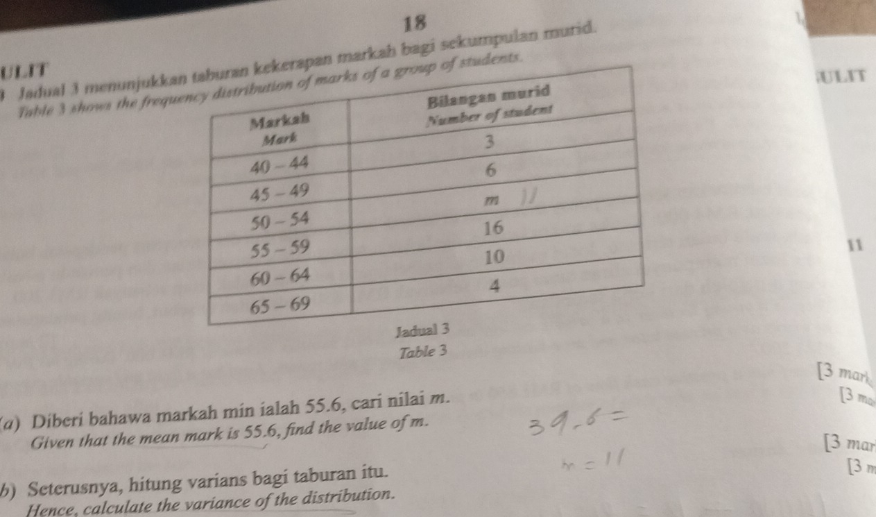 18 
1 
3 Jadual 3 menunjukkan markah bagi sekumpulan murid. 
ULIT 
ULIT 
Table 3 shows the frequudents. 
11 
Table 3 
[3 mark 
(α) Diberi bahawa markah min ialah 55.6, cari nilai m. 
[3 m 
Given that the mean mark is 55.6, find the value of m. 
[3 mar 
) Seterusnya, hitung varians bagi taburan itu. 
[3n 
Hence, calculate the variance of the distribution.