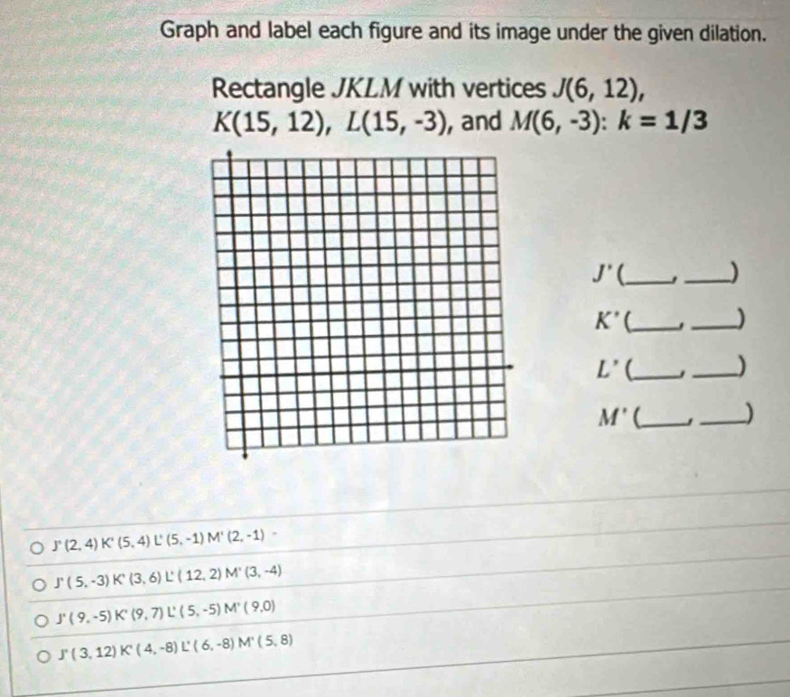 Graph and label each figure and its image under the given dilation. 
Rectangle JKLM with vertices J(6,12),
K(15,12), L(15,-3) , and M(6,-3) : k=1/3
J' (_ 
_)
K' (_ 
_)
L' (_ 
_)
M' (_ 
_)
J'(2,4) K'(5,4) L'(5,-1) M'(2,-1)
J'(5,-3) K'(3,6) L° (12,2) M'(3,-4)
J'(9,-5) K'(9,7) L'(5,-5) M'(9,0)
J'(3,12) K'(4,-8) L'(6,-8) M'(5,8)