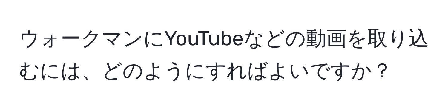 ウォークマンにYouTubeなどの動画を取り込むには、どのようにすればよいですか？