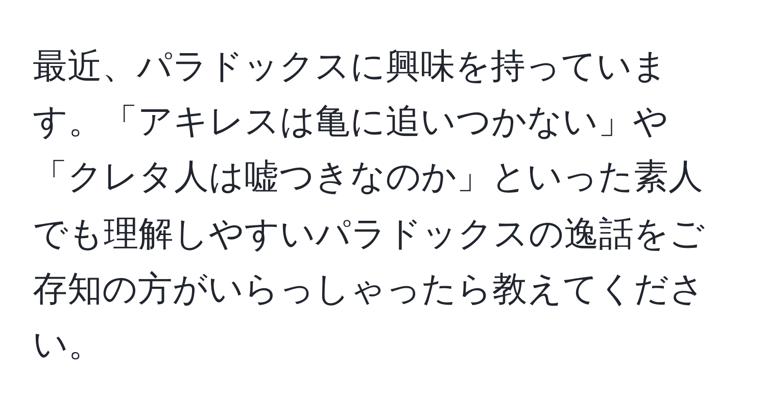 最近、パラドックスに興味を持っています。「アキレスは亀に追いつかない」や「クレタ人は嘘つきなのか」といった素人でも理解しやすいパラドックスの逸話をご存知の方がいらっしゃったら教えてください。