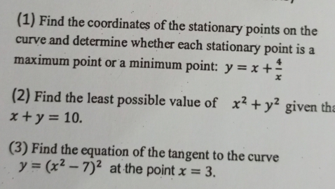 (1) Find the coordinates of the stationary points on the 
curve and determine whether each stationary point is a 
maximum point or a minimum point: y=x+ 4/x 
(2) Find the least possible value of x^2+y^2 given th
x+y=10. 
(3) Find the equation of the tangent to the curve
y=(x^2-7)^2 at the point x=3.