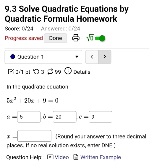 9.3 Solve Quadratic Equations by 
Quadratic Formula Homework 
Score: 0/24 Answered: 0/24 
Progress saved Done sqrt(0) 
Question 1 < > 
0/1 pt つ 3 99 Details 
In the quadratic equation
5x^2+20x+9=0
a=5, b=20, c=9
x=□ (Round your answer to three decimal 
places. If no real solution exists, enter DNE.) 
Question Help: Video Written Example