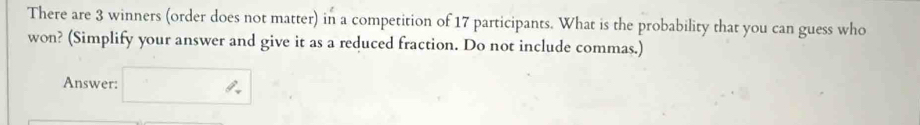 There are 3 winners (order does not matter) in a competition of 17 participants. What is the probability that you can guess who 
won? (Simplify your answer and give it as a reduced fraction. Do not include commas.) 
Answer: □