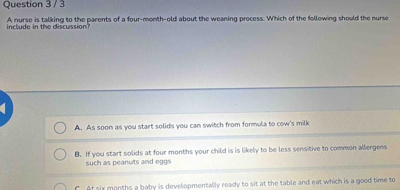 A nurse is talking to the parents of a four-month-old about the weaning process. Which of the following should the nurse
include in the discussion?
A. As soon as you start solids you can switch from formula to cow's milk
B. If you start solids at four months your child is is likely to be less sensitive to common allergens
such as peanuts and eggs
C At six months a baby is developmentally ready to sit at the table and eat which is a good time to