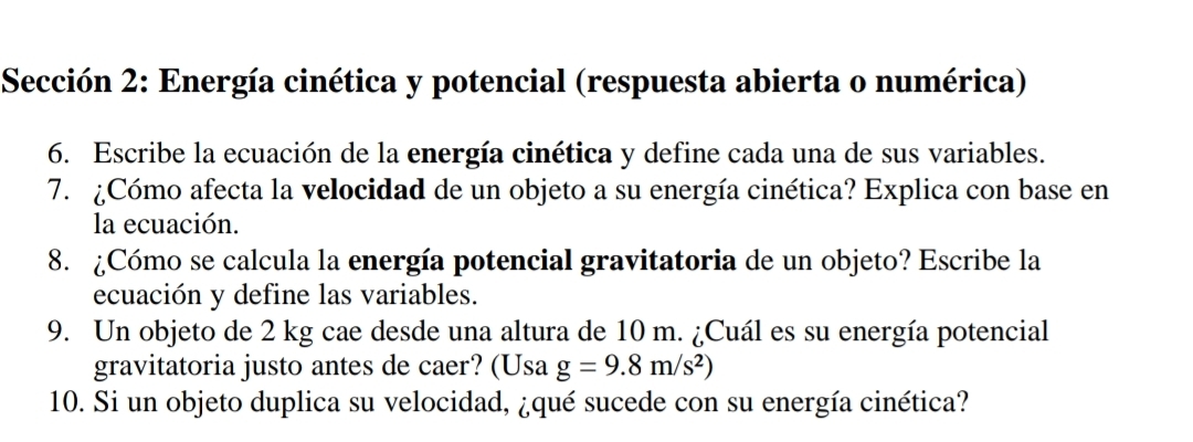 Sección 2: Energía cinética y potencial (respuesta abierta o numérica) 
6. Escribe la ecuación de la energía cinética y define cada una de sus variables. 
7. ¿Cómo afecta la velocidad de un objeto a su energía cinética? Explica con base en 
la ecuación. 
8. ¿Cómo se calcula la energía potencial gravitatoria de un objeto? Escribe la 
ecuación y define las variables. 
9. Un objeto de 2 kg cae desde una altura de 10 m. ¿Cuál es su energía potencial 
gravitatoria justo antes de caer? (Usa g=9.8m/s^2)
10. Si un objeto duplica su velocidad, ¿qué sucede con su energía cinética?