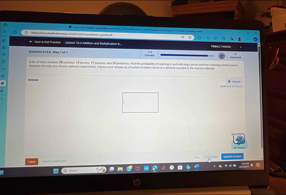 Lesaon 104 Addition and Multipocation Rules of Probability Practice Mode Question II of B Step T of 1 | Hawes Learing | Portal 
https://learn.hawkeslearning.com/Portal/Lesson/lesson_practice#! 
Save & Exit Practice Lesson: 10.4 Addition and Multiplication R... TIBBALS TAMARA 
Question 8 of 8, Step 1 of 1 7/8
Correct incorrect 
A tin of nuts contains 38 cashews, 15 pecans, 17 peanuts, and 24 pistachios. Find the probability of reaching in and selecting a pecan and then selecting another pecan. 
Assume the nuts are chosen without replacement. Express your answer as a fraction in lowest terms or a decimal rounded to the nearest millionth. 
Answer Keypad 
Keyboard Shortcuts 
Al Tutor 
skp 
Tutor Send to instructor Try Simlài Submit Answer 
Searc