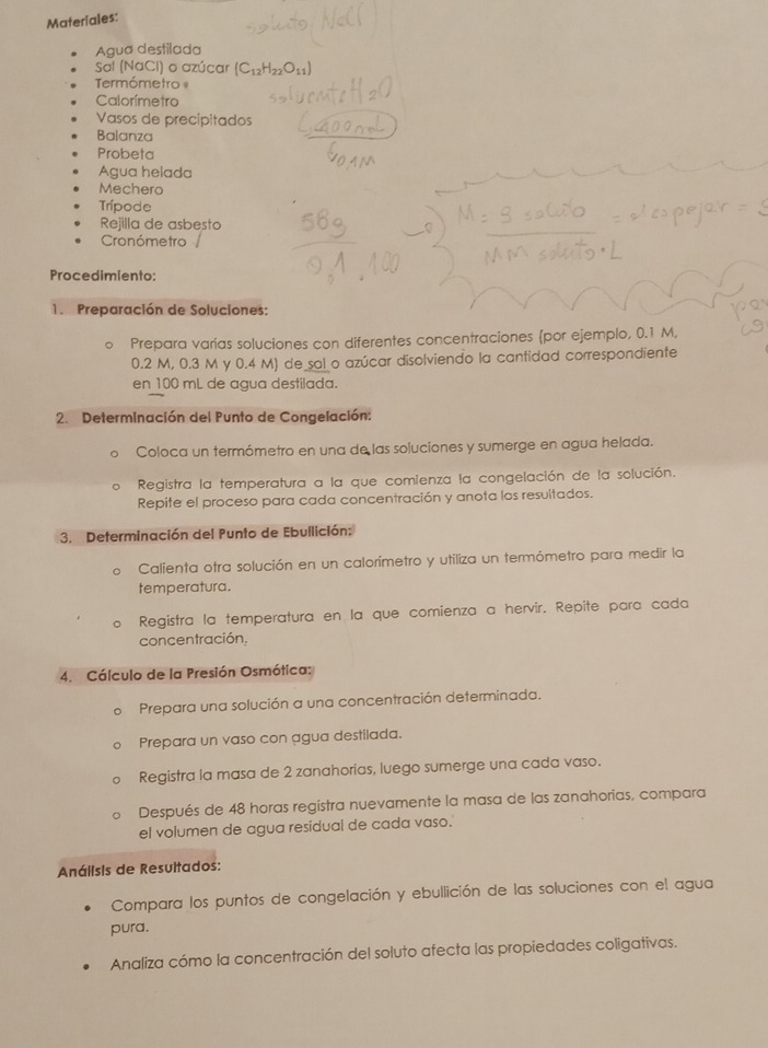 Materiales: 
Agua destilada 
Sal (NaCl) o azúcar (C_12H_22O_11)
Termómetro 
Calorímetro 
Vasos de precipitados 
Balanza 
Probeta 
AÁgua helada 
Mechera 
Trípode 
Rejilla de asbesto 
Cronómetro 
Procedimiento: 
1. Preparación de Soluciones: 
Prepara varías soluciones con diferentes concentraciones por ejemplo, 0.1 M,
0.2 M, 0.3 M y 0.4 M) de sal o azúcar disolviendo la cantidad correspondiente 
en 100 mL de agua destilada. 
2. Determinación del Punto de Congelación: 
Coloca un termómetro en una de las soluciones y sumerge en agua helada. 
Registra la temperatura a la que comienza la congelación de la solución. 
Repite el proceso para cada concentración y anota los resultados. 
3. Determinación del Punto de Ebullición: 
Calienta otra solución en un calorímetro y utiliza un termómetro para medir la 
temperatura. 
Registra la temperatura en la que comienza a hervir. Repite para cada 
concentración. 
4. Cálculo de la Presión Osmótica: 
。 Prepara una solución a una concentración determinada. 
Prepara un vaso con agua destilada. 
Registra la masa de 2 zanahorias, luego sumerge una cada vaso. 
Después de 48 horas registra nuevamente la masa de las zanahorias, compara 
el volumen de agua residual de cada vaso. 
Análisis de Resultados: 
Compara los puntos de congelación y ebullición de las soluciones con el agua 
pura. 
Analiza cómo la concentración del soluto afecta las propiedades coligativas.