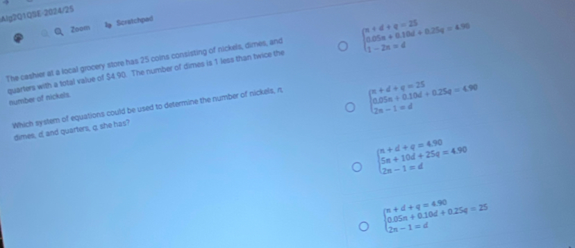 Alg2Q1QSE-2024/25
Zoom l Scratchpad
beginarrayl n+d+q=25 0.05n+0.10d+0.25q=4.96 1-2n=dendarray.
The cashier at a local grocery store has 25 coins consisting of nickels, dimes, and
quarters with a total value of $4.90. The number of dimes is 1 less than twice the number of nickels.
Which system of equations could be used to determine the number of nickels, n,
beginarrayl π +d+q=25 0.05π +0.10d+0.25q=4.90 2n-1=dendarray.
dimes, c, and quarters, q, she has?
beginarrayl n+d+q=4.90 5n+10d+25q=4.90 2n-1=dendarray.
beginarrayl n+d+q=4.90 0.05n+0.10d+0.25q=25 2n-1=dendarray.