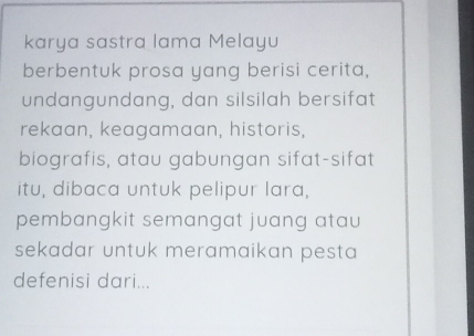 karya sastra lama Melayu 
berbentuk prosa yang berisi cerita, 
undangundang, dan silsilah bersifat 
rekaan, keagamaan, historis, 
biografis, atau gabungan sifat-sifat 
itu, dibaca untuk pelipur lara, 
pembangkit semangat juang atau 
sekadar untuk meramaikan pesta 
defenisi dari...