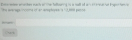 Determine whether each of the following is a null of an alternative hypothesis: 
The average income of an employee is 12,000 pesos
Answer 
Check