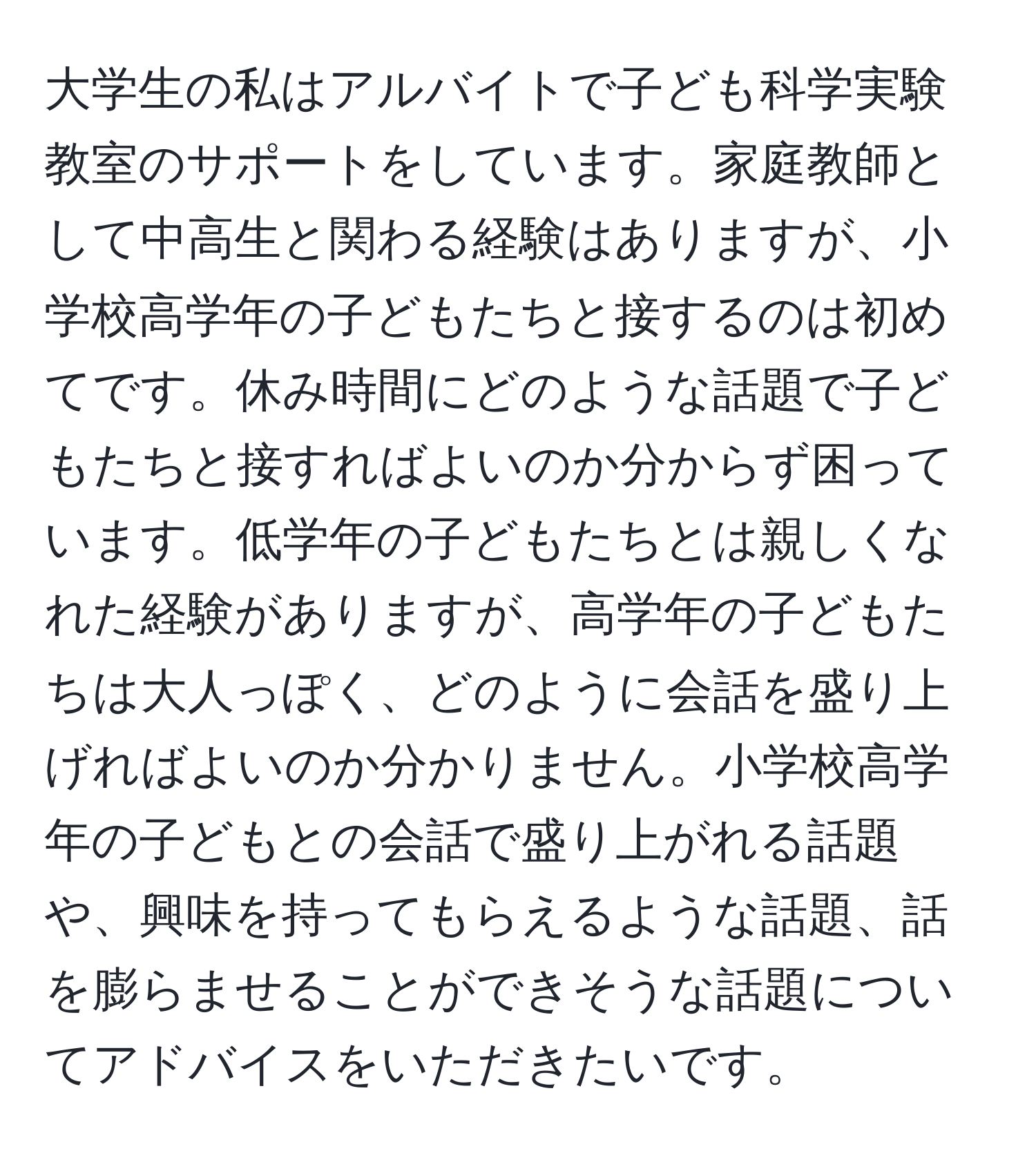 大学生の私はアルバイトで子ども科学実験教室のサポートをしています。家庭教師として中高生と関わる経験はありますが、小学校高学年の子どもたちと接するのは初めてです。休み時間にどのような話題で子どもたちと接すればよいのか分からず困っています。低学年の子どもたちとは親しくなれた経験がありますが、高学年の子どもたちは大人っぽく、どのように会話を盛り上げればよいのか分かりません。小学校高学年の子どもとの会話で盛り上がれる話題や、興味を持ってもらえるような話題、話を膨らませることができそうな話題についてアドバイスをいただきたいです。