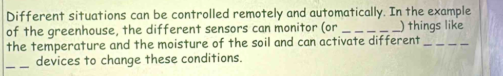 Different situations can be controlled remotely and automatically. In the example 
of the greenhouse, the different sensors can monitor (or ___) things like 
the temperature and the moisture of the soil and can activate different_ 
_devices to change these conditions.