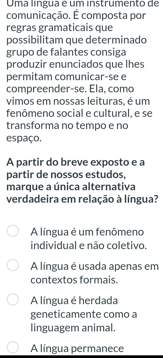 Uma língua é um instrumento de
comunicação. É composta por
regras gramaticais que
possibilitam que determinado
grupo de falantes consiga
produzir enunciados que lhes
permitam comunicar-se e
compreender-se. Ela, como
vimos em nossas leituras, é um
fenômeno social e cultural, e se
transforma no tempo e no
espaço.
A partir do breve exposto e a
partir de nossos estudos,
marque a única alternativa
verdadeira em relação à língua?
A língua é um fenômeno
individual e não coletivo.
A língua é usada apenas em
contextos formais.
A língua é herdada
geneticamente como a
linguagem animal.
A língua permanece