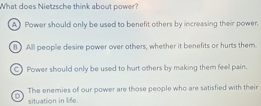 What does Nietzsche think about power?
A) Power should only be used to benefit others by increasing their power.
B) All people desire power over others, whether it benefits or hurts them.
C) Power should only be used to hurt others by making them feel pain.
The enemies of our power are those people who are satisfied with their
D
situation in life.