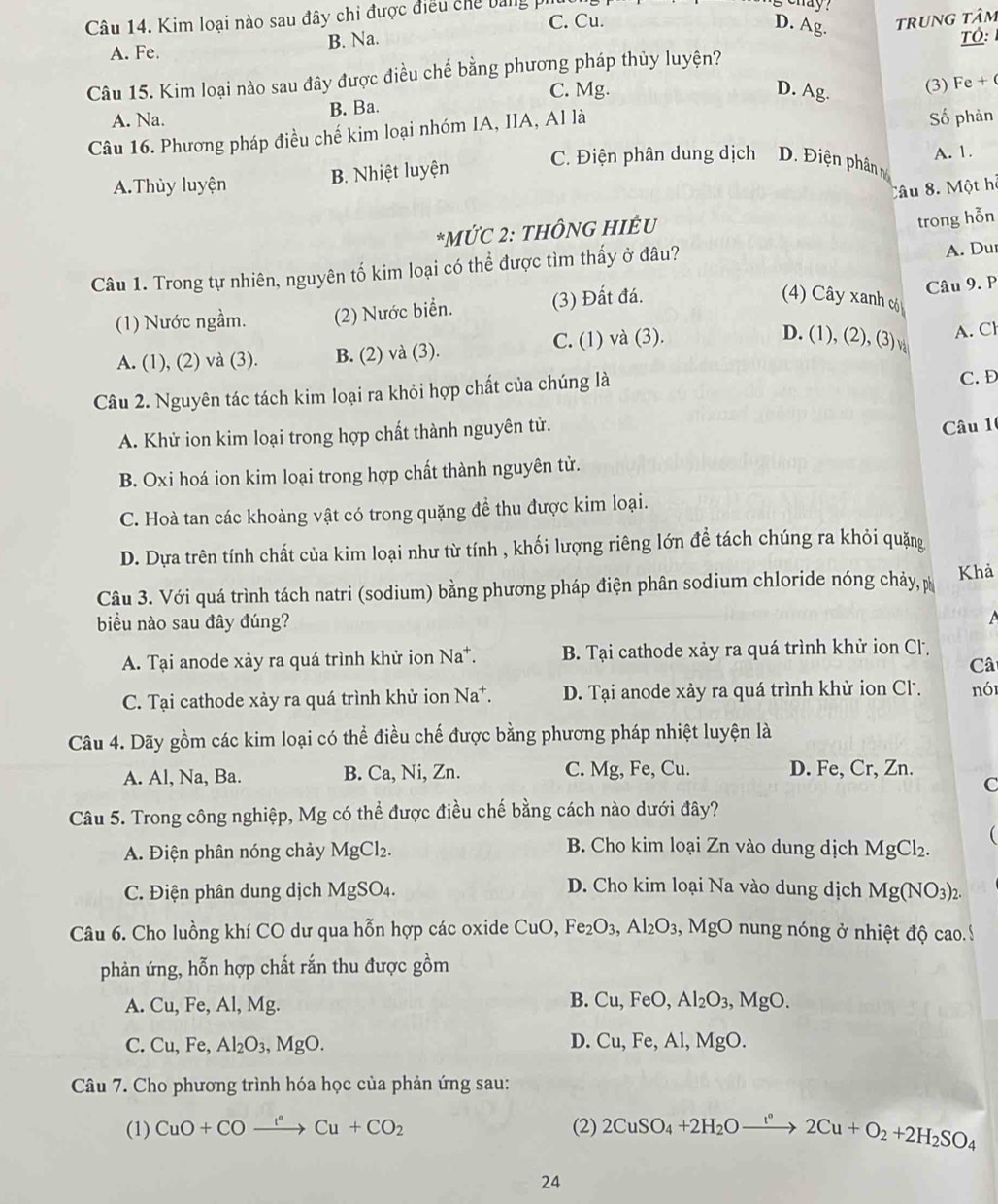 hay ?
Câu 14. Kim loại nào sau đây chi được điều chế bảngp C. Cu. trung tâm
D. Ag.
A. Fe. B. Na.
Tỏ:
Câu 15. Kim loại nào sau đây được điều chế bằng phương pháp thủy luyện?
C. Mg. D. Ag.
(3) Fe +
A. Na. B. Ba.
Câu 16. Phương pháp điều chế kim loại nhóm IA, IIA, Al là Số phản
C. Điện phân dung dịch Đ. Điện phân m
A.Thùy luyện B. Nhiệt luyện A. 1.
Câu 8. Một hỗ
*MỨC 2: THÔNG HIÊU
trong hỗn
Câu 1. Trong tự nhiên, nguyên tố kim loại có thể được tìm thấy ở đâu?
A. Du
(1) Nước ngầm. (2) Nước biển. (3) Đất đá.
Câu 9. P
4) Cây xanh có
D. (1), (2), (3) √
A. (1), (2) và (3). B. (2) và (3). C. (1) và (3). A. Cl
Câu 2. Nguyên tác tách kim loại ra khỏi hợp chất của chúng là C. Đ
A. Khử ion kim loại trong hợp chất thành nguyên tử.
Câu 1
B. Oxi hoá ion kim loại trong hợp chất thành nguyên tử.
C. Hoà tan các khoàng vật có trong quặng đề thu được kim loại.
D. Dựa trên tính chất của kim loại như từ tính , khối lượng riêng lớn đề tách chúng ra khỏi quặng
Câu 3. Với quá trình tách natri (sodium) bằng phương pháp điện phân sodium chloride nóng chảy, Khả
biểu nào sau đây đúng?
A. Tại anode xảy ra quá trình khử ion Na^+. B. Tại cathode xảy ra quá trình khử ion Cl.
Câ
C. Tại cathode xày ra quá trình khử ion Na*. D. Tại anode xảy ra quá trình khử ion Cl. nói
Câu 4. Dãy gồm các kim loại có thể điều chế được bằng phương pháp nhiệt luyện là
A. Al, Na, Ba. B. Ca, Ni, Zn. C. Mg, Fe, Cu. D. Fe, Cr, Zn.
C
Câu 5. Trong công nghiệp, Mg có thể được điều chế bằng cách nào dưới đây?
A. Điện phân nóng chảy MgCl_2. MgCl_2. (
B. Cho kim loại Zn vào dung dịch
D. Cho kim loại Na vào dung dịch
C. Điện phân dung dịch MgSO_4. Mg(NO_3)_2.
Câu 6. Cho luồng khí CO dư qua hỗn hợp các oxide 6 CuO Fe_2O_3,Al_2O_3 , MgO nung nóng ở nhiệt độ cao. Ý
phản ứng, hỗn hợp chất rắn thu được gồm
A. Cu,Fe,Al,Mg
B. Cu,FeO,Al_2O_3,MgO.
D.
C. Cu,Fe,Al_2O_3,MgO. Cu,Fe,Al,MgO.
Câu 7. Cho phương trình hóa học của phản ứng sau:
(1) CuO+COxrightarrow I°Cu+CO_2 (2) 2CuSO_4+2H_2Oxrightarrow I°2Cu+O_2+2H_2SO_4
24