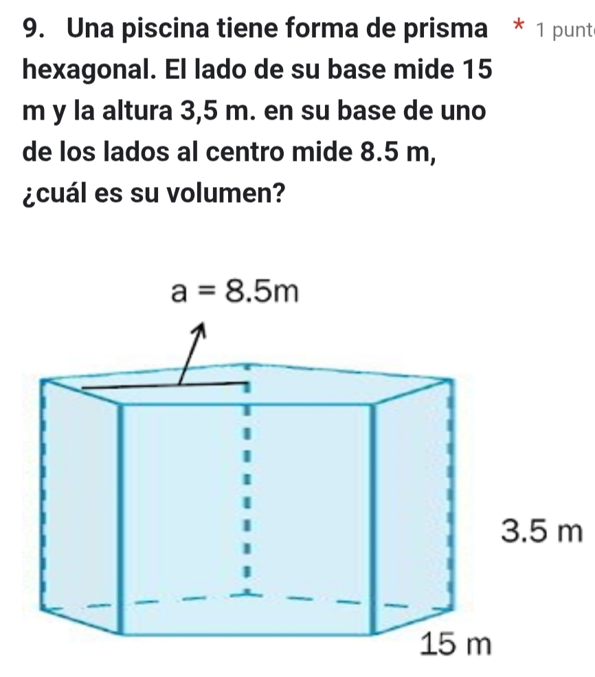 Una piscina tiene forma de prisma * 1 punte
hexagonal. El lado de su base mide 15
m y la altura 3,5 m. en su base de uno
de los lados al centro mide 8.5 m,
¿cuál es su volumen?
m