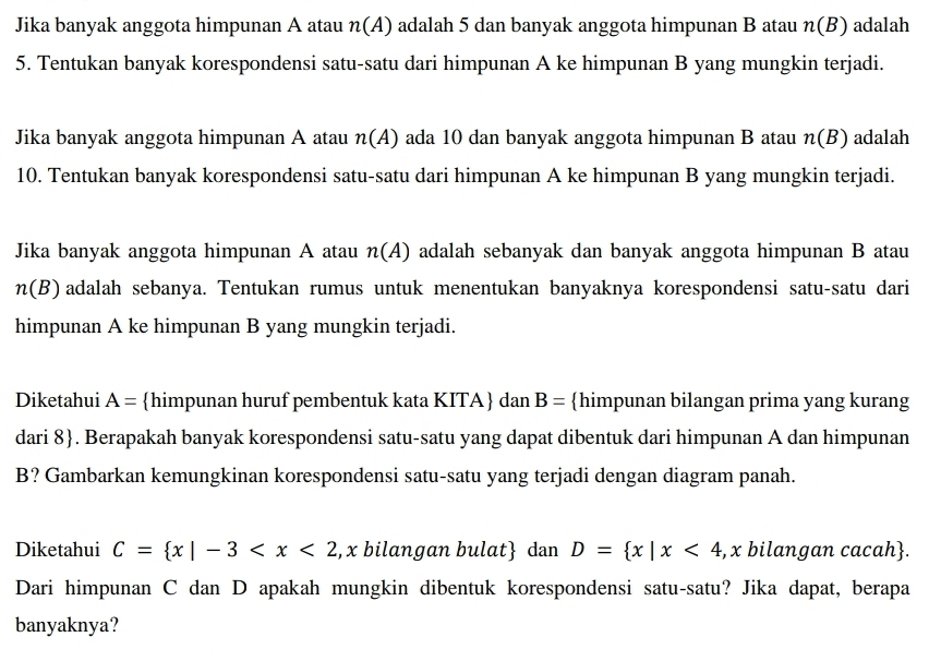 Jika banyak anggota himpunan A atau n(A) adalah 5 dan banyak anggota himpunan B atau n(B) adalah 
5. Tentukan banyak korespondensi satu-satu dari himpunan A ke himpunan B yang mungkin terjadi. 
Jika banyak anggota himpunan A atau n(A) ada 10 dan banyak anggota himpunan B atau n(B) adalah 
10. Tentukan banyak korespondensi satu-satu dari himpunan A ke himpunan B yang mungkin terjadi. 
Jika banyak anggota himpunan A atau n(A) adalah sebanyak dan banyak anggota himpunan B atau
n(B) adalah sebanya. Tentukan rumus untuk menentukan banyaknya korespondensi satu-satu dari 
himpunan A ke himpunan B yang mungkin terjadi. 
Diketahui A= himpunan huruf pembentuk kata KITA dan B= himpunan bilangan prima yang kurang 
dari 8 . Berapakah banyak korespondensi satu-satu yang dapat dibentuk dari himpunan A dan himpunan 
B? Gambarkan kemungkinan korespondensi satu-satu yang terjadi dengan diagram panah. 
Diketahui C= x|-3 , x bilangan bulat dan D= x|x<4</tex> , x bilangan cacah. 
Dari himpunan C dan D apakah mungkin dibentuk korespondensi satu-satu? Jika dapat, berapa 
banyaknya?