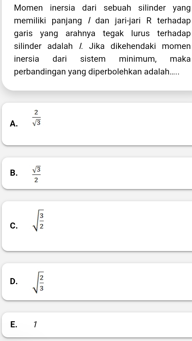 Momen inersia dari sebuah silinder yang
memiliki panjang / dan jari-jari R terhadap
garis yang arahnya tegak lurus terhadap 
silinder adalah /. Jika dikehendaki momen
inersia dari sistem minimum, maka
perbandingan yang diperbolehkan adalah.....
A.  2/sqrt(3) 
B.  sqrt(3)/2 
C. sqrt(frac 3)2
D. sqrt(frac 2)3
E. 1