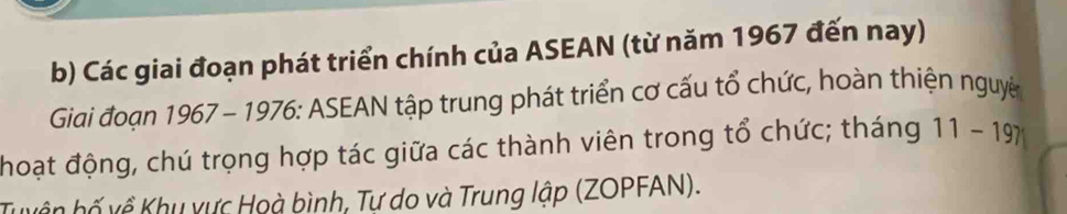 Các giai đoạn phát triển chính của ASEAN (từ năm 1967 đến nay) 
Giai đoạn 1967 - 1976: ASEAN tập trung phát triển cơ cấu tổ chức, hoàn thiện nguyê 
hoạt động, chú trọng hợp tác giữa các thành viên trong tổ chức; tháng 11-19
Tuyện hố về Khu vực Hoà bình, Tự do và Trung lập (ZOPFAN).