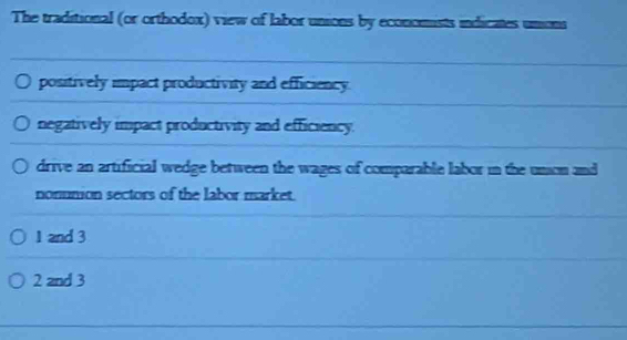 The traditional (or orthodox) view of labor unions by economists indicates unions
positively impact productivity and efficiency.
negatively impact productivity and efficiency.
drive an artificial wedge between the wages of comparable labor in the unon and
nonumion sectors of the labor market.
1 and 3
2 and 3