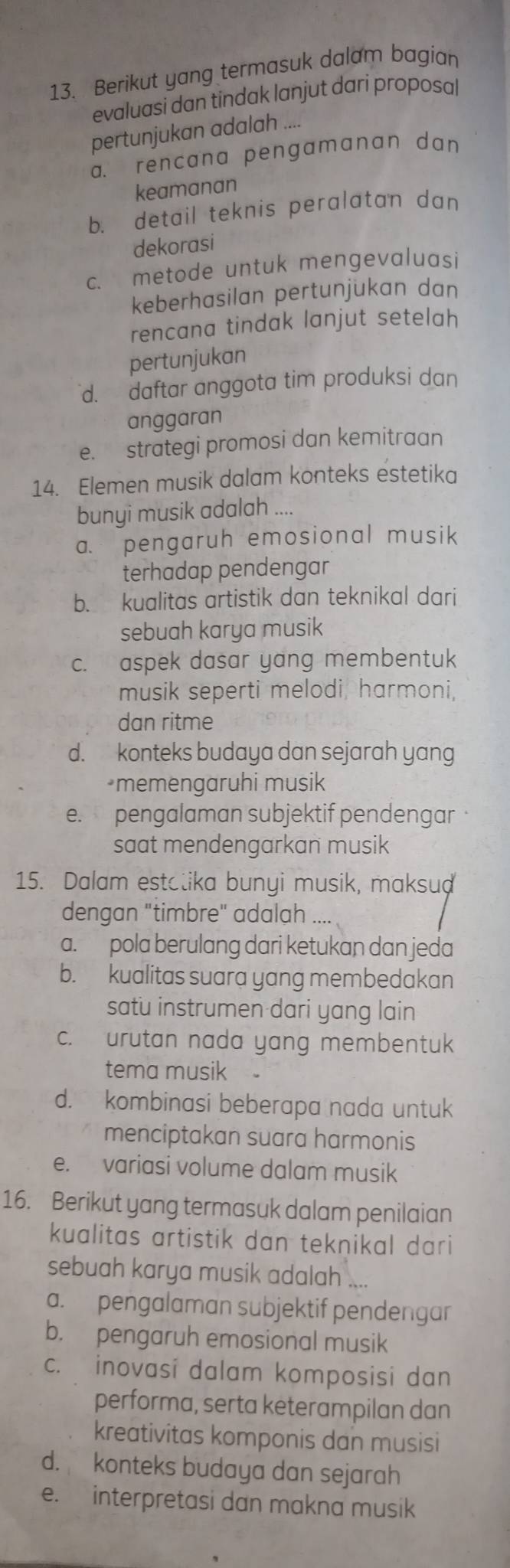 Berikut yang termasuk dalam bagian
evaluasi dan tindak lanjut dari proposal
pertunjukan adalah ....
a. rencana pengamanan dan
keamanan
b. detail teknis peralatan dan
dekorasi
c. metode untuk mengevaluasi
keberhasilan pertunjukan dan
rencana tindak lanjut setelah
pertunjukan
d. daftar anggota tim produksi dan
anggaran
e. strategi promosi dan kemitraan
14. Elemen musik dalam konteks estetika
bunyi musik adalah ....
a. pengaruh emosional musik
terhadap pendengar
b. kualitas artistik dan teknikal dari
sebuah karya musik
c. aspek dasar yang membentuk
musik seperti melodi, harmoni,
dan ritme
d. konteks budaya dan sejarah yang
memengaruhi musik
e. pengalaman subjektif pendengar
saat mendengarkan musik
15. Dalam estatika bunyi musik, maksud
dengan "timbre" adalah_
a. pola berulang dari ketukan dan jeda
b. kualitas suara yang membedakan
satu instrumen dari yang lain
c. urutan nada yang membentuk
tema musik
d. kombinasi beberapa nada untuk
menciptakan suara harmonis
e. variasi volume dalam musik
16. Berikut yang termasuk dalam penilaian
kualitas artistik dan teknikal dari
sebuah karya musik adalah ....
a. pengalaman subjektif pendengar
b. pengaruh emosional musik
c. inovasi dalam komposisi dan
performa, serta keterampilan dan
kreativitas komponis dan musisi
d. konteks budaya dan sejarah
e. interpretasi dan makna musik