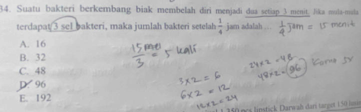 Suatu bakteri berkembang biak membelah diri menjadi dua setiap 3 menit. Jika mula-mula
terdapat 3 sel bakteri, maka jumlah bakteri setelah  1/4  jam adalah . ..
A. 16
B. 32
C. 48
D. 96
E. 192
pstck arwah dari target 150 lusin