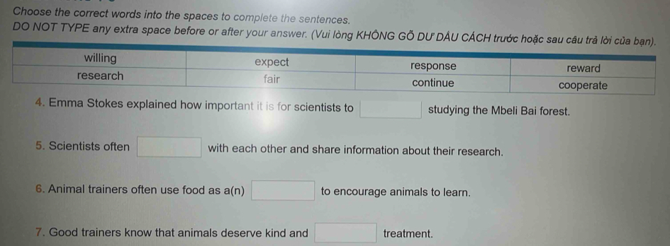 Choose the correct words into the spaces to complete the sentences. 
DO NOT TYPE any extra space before or after your answer. (Vui lòng KHÔNG GỐ DU'DÂU CÁCH trước 
4. Emma Stokes explained how important it is for scientists to □ studying the Mbeli Bai forest. 
5. Scientists often □ with each other and share information about their research. 
6. Animal trainers often use food as a(n) □ to encourage animals to learn. 
7. Good trainers know that animals deserve kind and □ treatment.