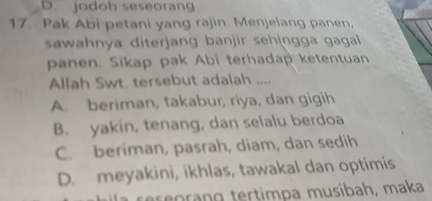 D. jodoh seseorang
17. Pak Abi petani yang rajin. Menjelang panen,
sawahnya diterjang banjir sehingga gagall 
panen. Sikap pak Abi terhadap ketentuan
Allah Swt. tersebut adalah ....
A. beriman, takabur, riya, dan gigih
B. yakin, tenang, dan selalu berdoa
C. beriman, pasrah, diam, dan sedih
D. meyakini, ikhlas, tawakal dan optimis
se o ran g tertimpa musibah, maka