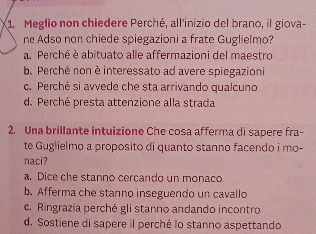 Meglio non chiedere Perché, all'inizio del brano, il giova-
ne Adso non chiede spiegazioni a frate Guglielmo?
a. Perché è abituato alle affermazioni del maestro
b. Perché non è interessato ad avere spiegazioni
c. Perché si avvede che sta arrivando qualcuno
d. Perché presta attenzione alla strada
2. Una brillante intuizione Che cosa afferma di sapere fra-
te Guglielmo a proposito di quanto stanno facendo i mo-
naci?
a. Dice che stanno cercando un monaco
b. Afferma che stanno inseguendo un cavallo
c. Ringrazia perché gli stanno andando incontro
d. Sostiene di sapere il perché lo stanno aspettando