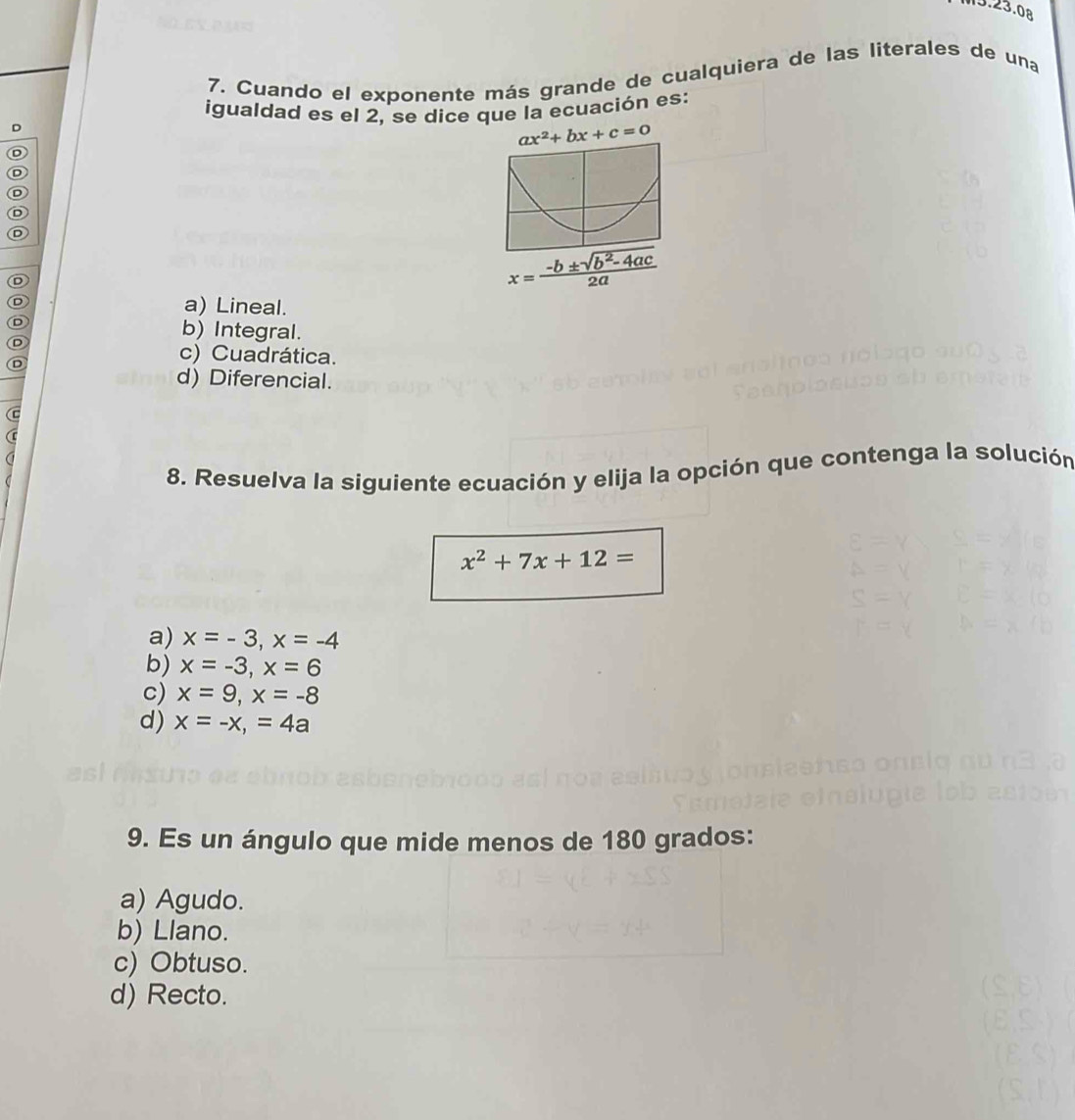 Cuando el exponente más grande de cualquiera de las literales de una
igualdad es el 2, se dice que la ecuación es:
D
ax^2+bx+c=0
D
D
D
D
D
D
x= (-b± sqrt(b^2-4ac))/2a 
D a) Lineal.
D b) Integral.
D
D
c) Cuadrática.
d) Diferencial.
8. Resuelva la siguiente ecuación y elija la opción que contenga la solución
x^2+7x+12=
a) x=-3, x=-4
b) x=-3, x=6
c) x=9, x=-8
d) x=-x, =4a
9. Es un ángulo que mide menos de 180 grados:
a) Agudo.
b) Llano.
c) Obtuso.
d) Recto.