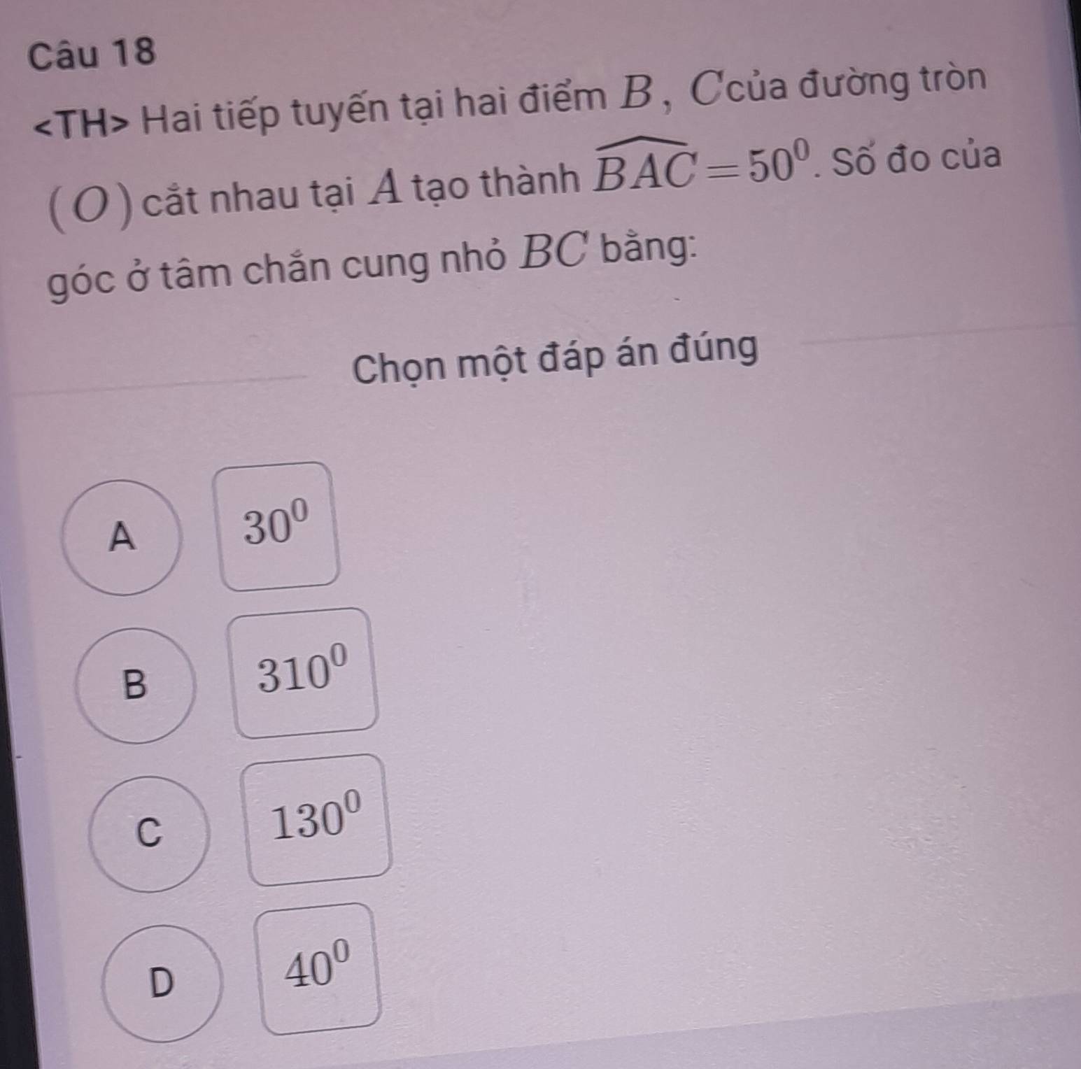 Hai tiếp tuyến tại hai điểm B, Ccủa đường tròn
( O ) cắt nhau tại Á tạo thành widehat BAC=50°. Số đo của
góc ở tâm chắn cung nhỏ BC bằng:
Chọn một đáp án đúng
A
30°
B
310^0
C
130°
D
40^0