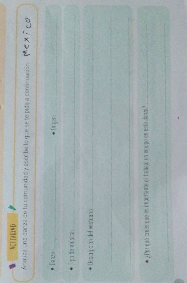 ACTIVIDAD 
Analiza una danza de tu comunidad y escribe lo que se te pide a continuación. 
Danza:_ Origen:_ 
Tipo de música:_ 
Descripción del vestuario:_ 
_ 
_ 
¿Por qué crees que es importante el trabajo en equipo en esta danza?_ 
_ 
_