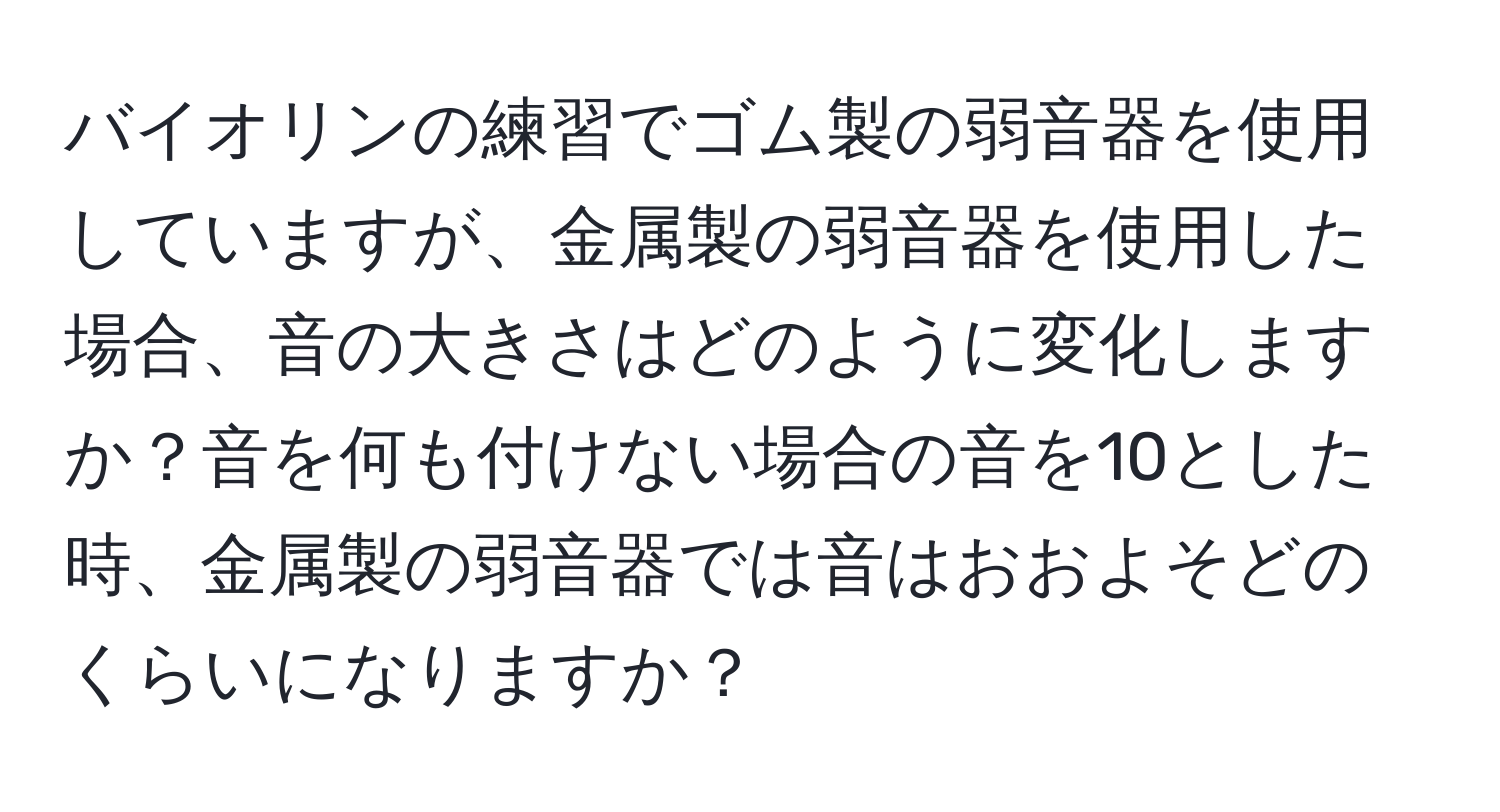 バイオリンの練習でゴム製の弱音器を使用していますが、金属製の弱音器を使用した場合、音の大きさはどのように変化しますか？音を何も付けない場合の音を10とした時、金属製の弱音器では音はおおよそどのくらいになりますか？