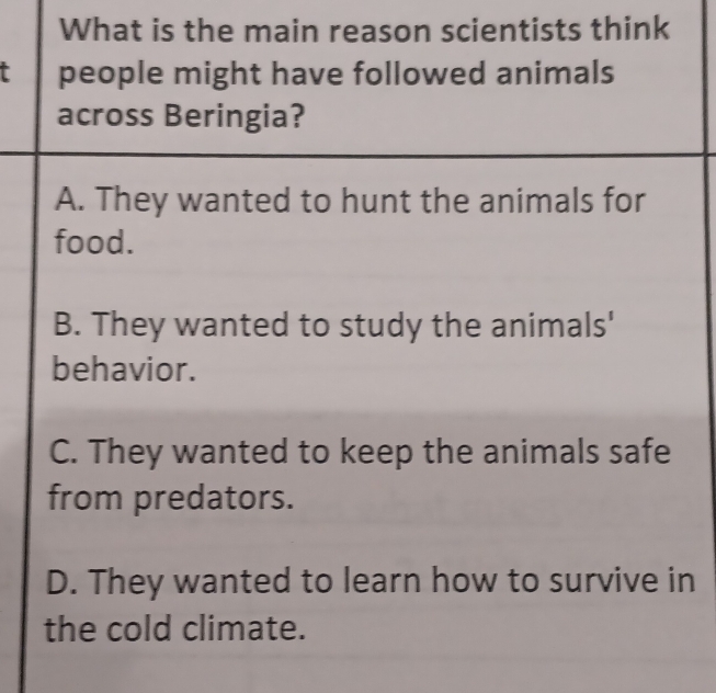 What is the main reason scientists think
t people might have followed animals
across Beringia?
A. They wanted to hunt the animals for
food.
B. They wanted to study the animals'
behavior.
C. They wanted to keep the animals safe
from predators.
D. They wanted to learn how to survive in
the cold climate.