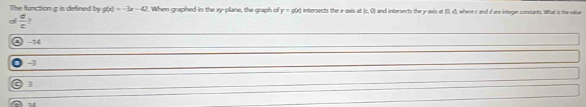 The function g is defined by g(x)=-3x-42. When graphed in the xy -plane, the graph of y=g(x) intersects the x-axis at (c,0) and intersects the y-axis at (0, d), where c and d are integer constants. What is the value
 c/c  ?
0 -1
0 -