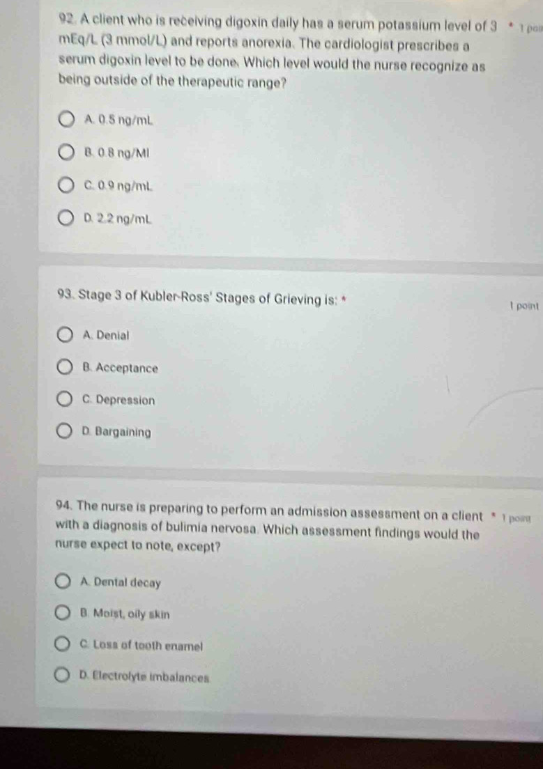 A client who is receiving digoxin daily has a serum potassium level of 3 *1 p
mEq/L (3 mmol/L) and reports anorexia. The cardiologist prescribes a
serum digoxin level to be done. Which level would the nurse recognize as
being outside of the therapeutic range?
A. 0.5 ng/mL
B. 0.8 ng/Ml
C. 0.9 ng/mL
D. 2.2 ng/mL
93. Stage 3 of Kubler-Ross' Stages of Grieving is: *
I point
A. Denial
B. Acceptance
C. Depression
D. Bargaining
94. The nurse is preparing to perform an admission assessment on a client * 1 por
with a diagnosis of bulimia nervosa. Which assessment findings would the
nurse expect to note, except?
A. Dental decay
B. Moist, oily skin
C. Loss of tooth enamel
D. Electrolyte imbalances