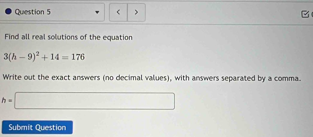 < > 
Find all real solutions of the equation
3(h-9)^2+14=176
Write out the exact answers (no decimal values), with answers separated by a comma.
h=□
Submit Question