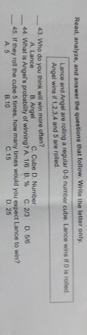 Read, analyze, and answer the questions that follow. Write the letter only.
Lance and Angel are rolling a regular 0-5 number cube. Lance wins if 0 is rolled.
Angel wins if 1, 2, 3, 4 and 5 are rolled.
_43. Who do you think will win more often?
A. Lance B. Angel C. Cube D. Number
_44. What is Angel's probability of winning? A. 1/6 B. % C. 2/3 D. 5/6
_45. If they roll the cube 5 times, how many times would you expect Lance to win?
A. 5 B. 10 C. 15 D. 25