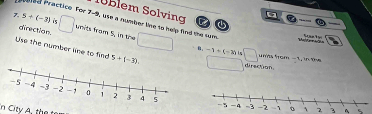 Nüblem Solving C 
7. 5+(-3) is , 
aveled Practice For 7-9, use a number line to help find the sum. 
direction. 
units from 5, in the 
Multimedia Scan for 
Use the number line to find 5+(-3). 
8. -1+(-3) is units from -1, in the 
direction. 
2 3 5 
n City A. the t